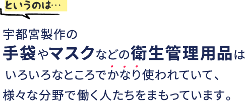 というのは…宇都宮製作の手袋やマスクなどの衛生管理用品はいろいろなところでかなり使われていて、様々な分野で働く人たちをまもっています。