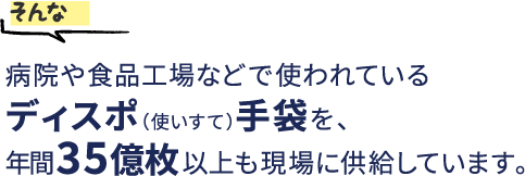 そんな病院や食品工場などで使われているディスポ（使いすて）手袋を、年間39億枚以上も現場に供給しています。