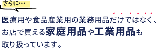 さらに…医療用や食品産業用の業務用品だけではなく、お店で買える家庭用品や工業用品も取り扱っています。