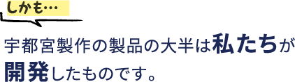 しかも…宇都宮製作の製品の大半は私たちが開発したものです。