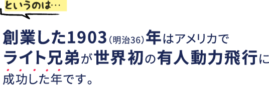 というのは…創業した1903（明治36）年はアメリカでライト兄弟が世界初の有人動力飛行に成功した年です。