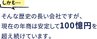 しかも…そんな歴史の長い会社ですが、現在の年商は安定して100憶円を超え続けています。