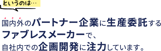 というのは…国内外のパートナー企業に生産委託するファブレスメーカーで、自社内での企画開発に注力しています。