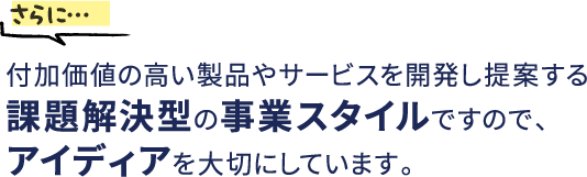 さらに…付加価値の高い製品やサービスを開発し提案する課題解決型の事業スタイルですので、アイディアを大切にしています。。