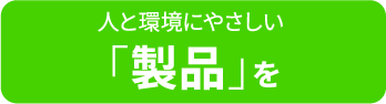 人と環境にやさしい「製品」を